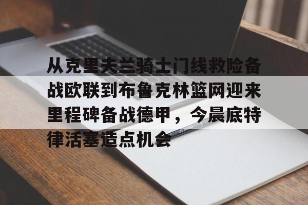 欧宝体育官网-从克里夫兰骑士门线救险备战欧联到布鲁克林篮网迎来里程碑备战德甲，今晨底特律活塞造点机会的简单介绍