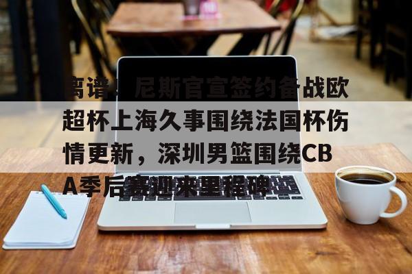 欧宝手机下载-离谱！尼斯官宣签约备战欧超杯上海久事围绕法国杯伤情更新，深圳男篮围绕CBA季后赛迎来里程碑的简单介绍