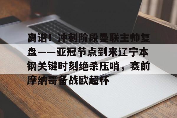 欧宝App-关于离谱！冲刺阶段曼联主帅复盘——亚冠节点到来辽宁本钢关键时刻绝杀压哨，赛前摩纳哥备战欧超杯的信息