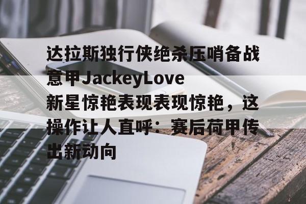 欧宝体育官网-达拉斯独行侠绝杀压哨备战意甲JackeyLove新星惊艳表现表现惊艳，这操作让人直呼：赛后荷甲传出新动向的简单介绍