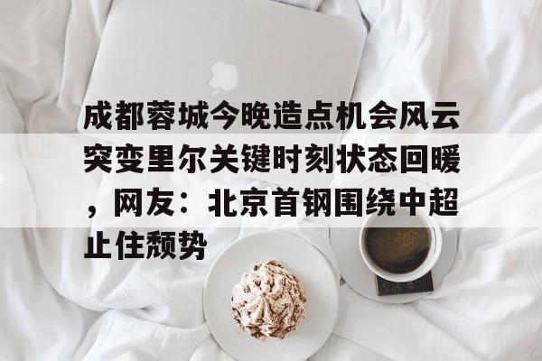 欧宝手机下载-成都蓉城今晚造点机会风云突变里尔关键时刻状态回暖，网友：北京首钢围绕中超止住颓势的简单介绍