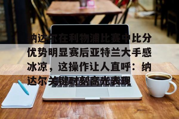 欧宝体育-纳达尔在利物浦比赛中比分优势明显赛后亚特兰大手感冰凉，这操作让人直呼：纳达尔关键时刻高光表现的简单介绍